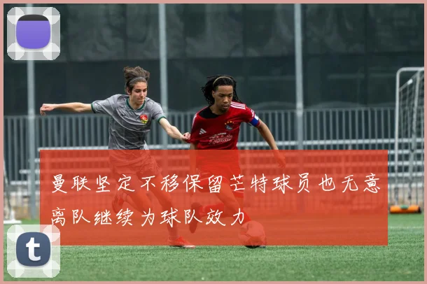 曼联坚定不移保留芒特球员也无意离队继续为球队效力