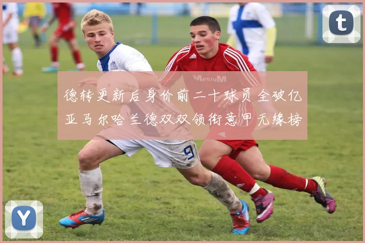 德转更新后身价前二十球员全破亿亚马尔哈兰德双双领衔意甲无缘榜单