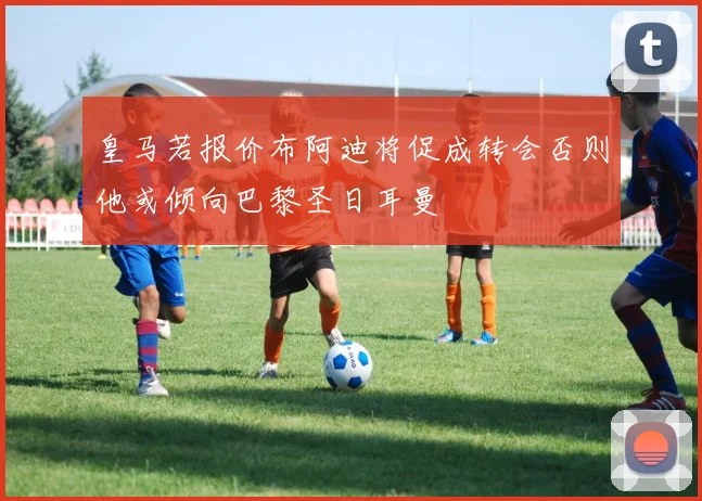 皇马若报价布阿迪将促成转会否则他或倾向巴黎圣日耳曼