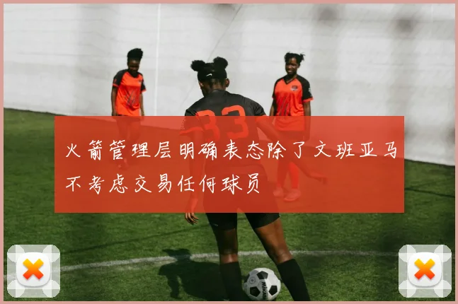 火箭管理层明确表态除了文班亚马不考虑交易任何球员
