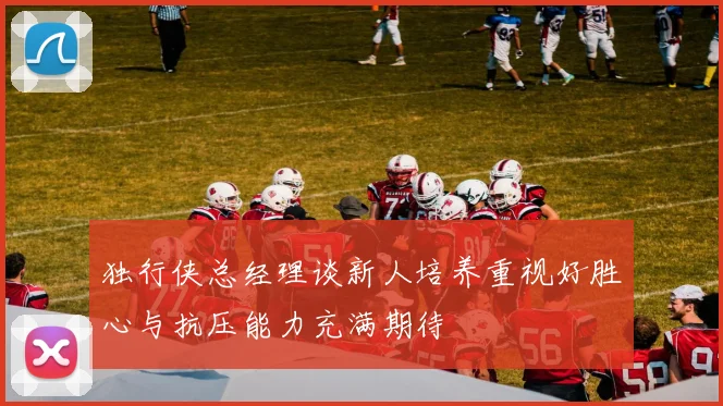 独行侠总经理谈新人培养重视好胜心与抗压能力充满期待