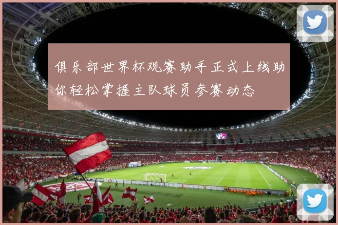 俱乐部世界杯观赛助手正式上线助你轻松掌握主队球员参赛动态
