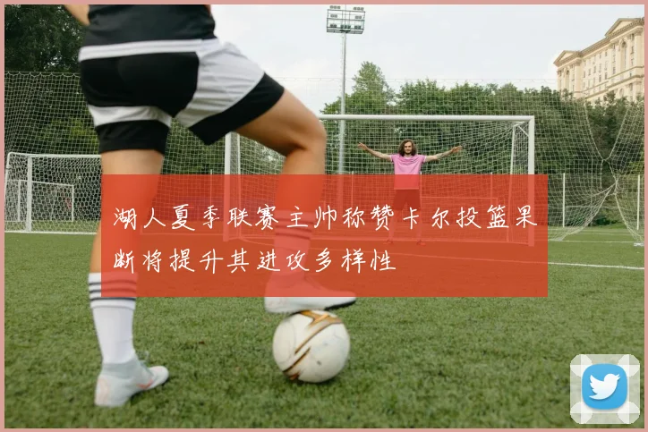湖人夏季联赛主帅称赞卡尔投篮果断将提升其进攻多样性