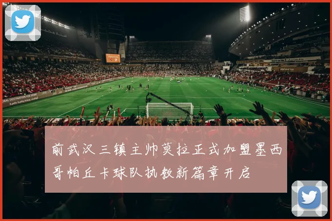 前武汉三镇主帅莫拉正式加盟墨西哥帕丘卡球队执教新篇章开启