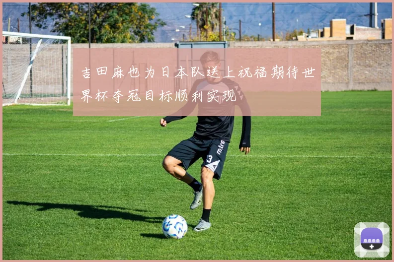 吉田麻也为日本队送上祝福期待世界杯夺冠目标顺利实现