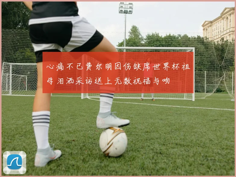 心痛不已费尔明因伤缺席世界杯祖母泪洒采访送上无数祝福与吻