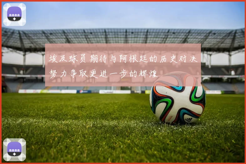 埃及球员期待与阿根廷的历史对决努力争取更进一步的辉煌