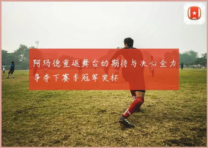 阿玛德重返舞台的期待与决心全力争夺下赛季冠军奖杯