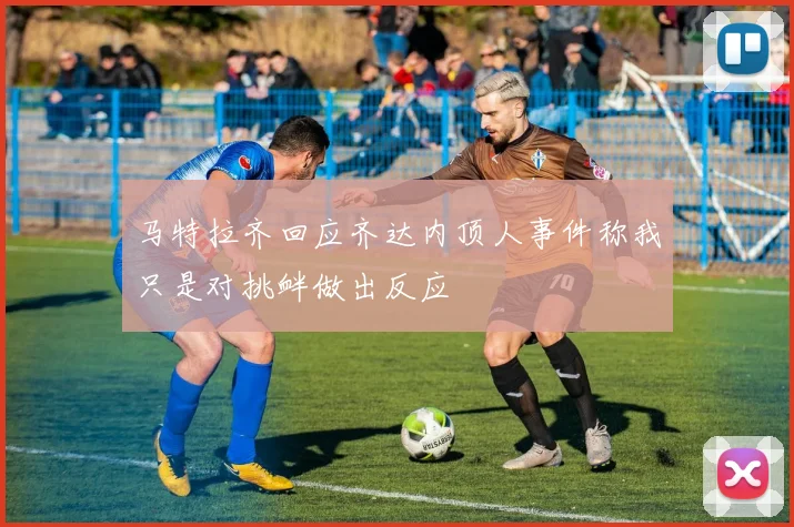 马特拉齐回应齐达内顶人事件称我只是对挑衅做出反应