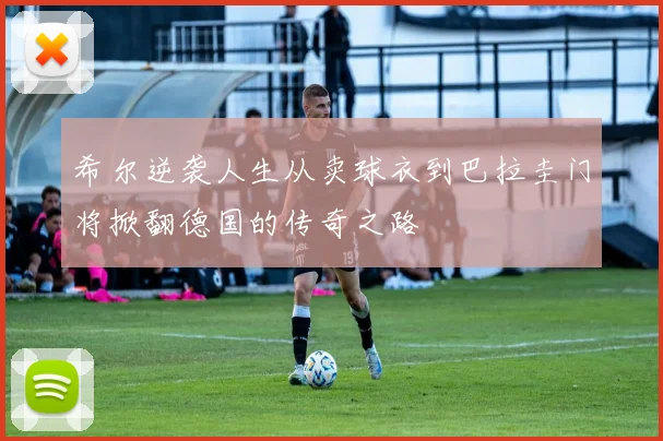 希尔逆袭人生从卖球衣到巴拉圭门将掀翻德国的传奇之路
