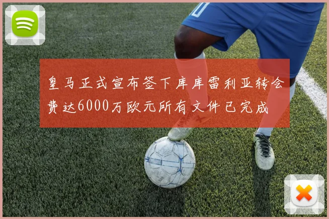 皇马正式宣布签下库库雷利亚转会费达6000万欧元所有文件已完成
