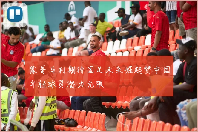 蒙哥马利期待国足未来崛起赞中国年轻球员潜力无限