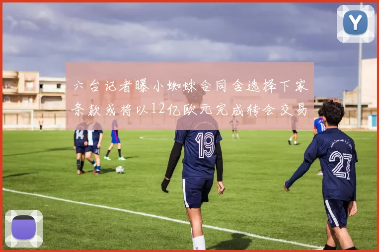 六台记者曝小蜘蛛合同含选择下家条款或将以12亿欧元完成转会交易