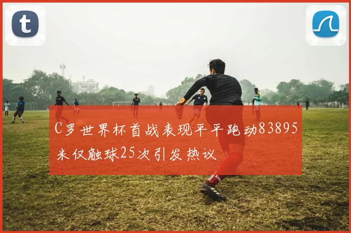 C罗世界杯首战表现平平跑动83895米仅触球25次引发热议