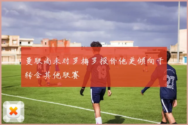 曼联尚未对罗梅罗报价他更倾向于转会其他联赛