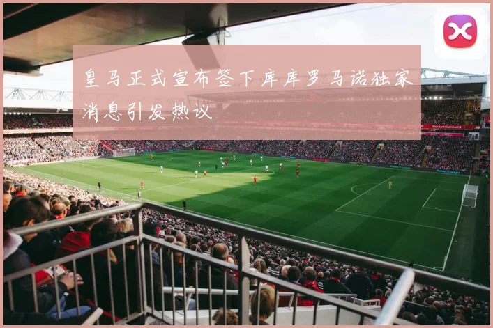 皇马正式宣布签下库库罗马诺独家消息引发热议