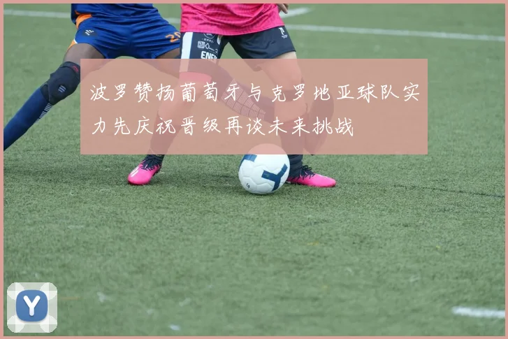 波罗赞扬葡萄牙与克罗地亚球队实力先庆祝晋级再谈未来挑战