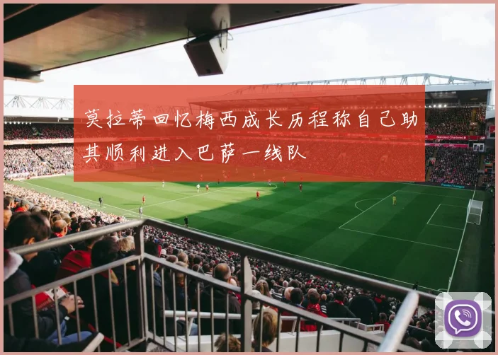 莫拉蒂回忆梅西成长历程称自己助其顺利进入巴萨一线队