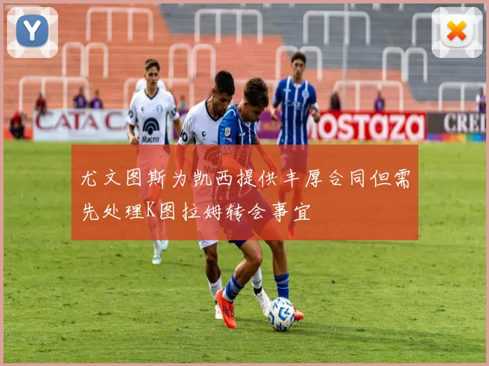 尤文图斯为凯西提供丰厚合同但需先处理K图拉姆转会事宜