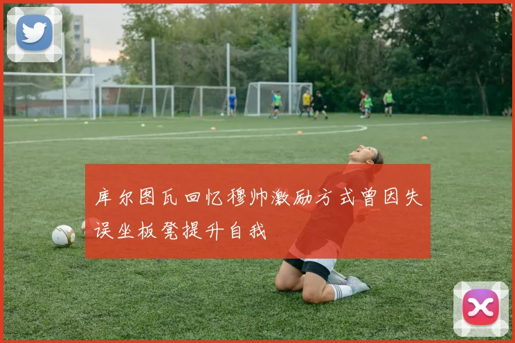 库尔图瓦回忆穆帅激励方式曾因失误坐板凳提升自我