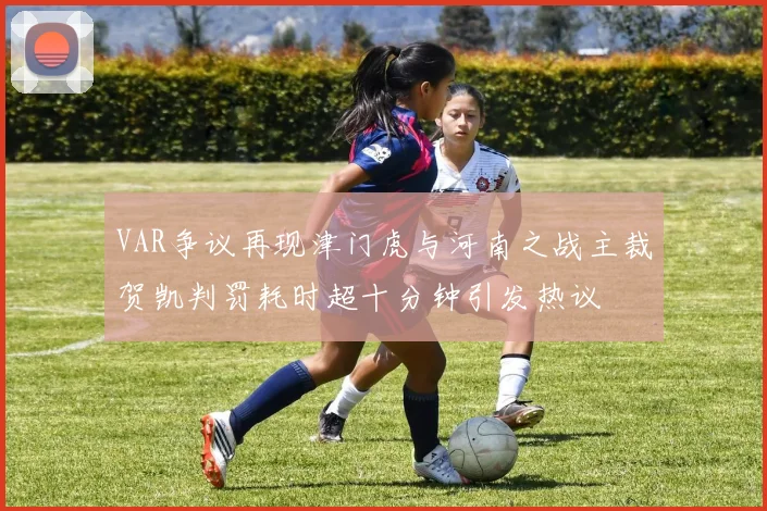 VAR争议再现津门虎与河南之战主裁贺凯判罚耗时超十分钟引发热议