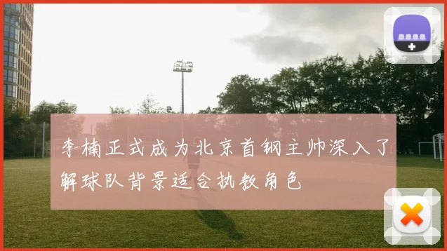 李楠正式成为北京首钢主帅深入了解球队背景适合执教角色