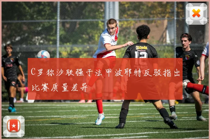 C罗称沙联强于法甲波耶特反驳指出比赛质量差异